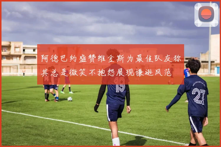 阿德巴约盛赞维金斯为最佳队友称其总是微笑不抱怨展现谦逊风范