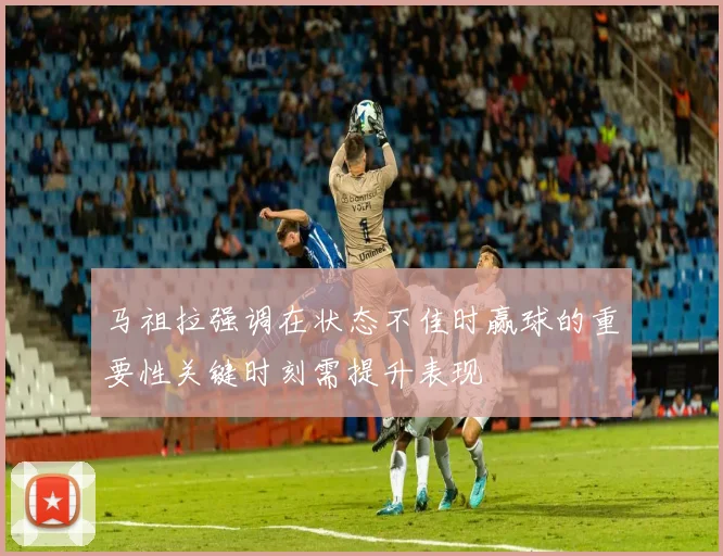 马祖拉强调在状态不佳时赢球的重要性关键时刻需提升表现