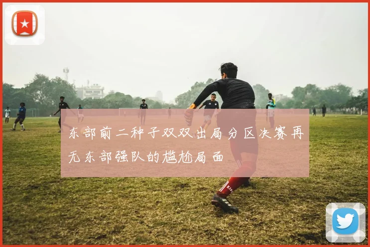 东部前二种子双双出局分区决赛再无东部强队的尴尬局面