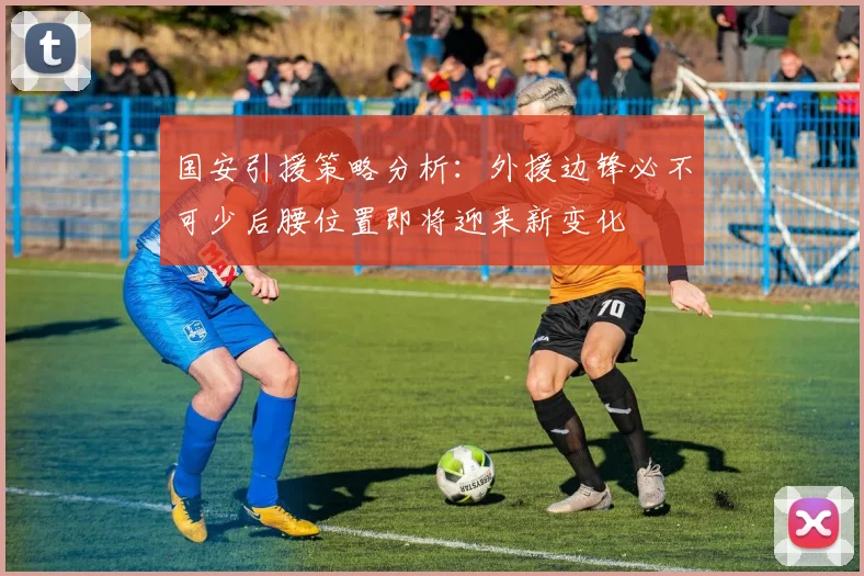 国安引援策略分析:外援边锋必不可少后腰位置即将迎来新变化