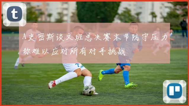 A史密斯谈文班总决赛末节防守压力称难以应对所有对手挑战
