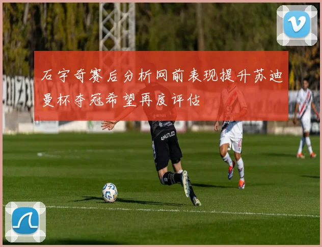石宇奇赛后分析网前表现提升苏迪曼杯夺冠希望再度评估