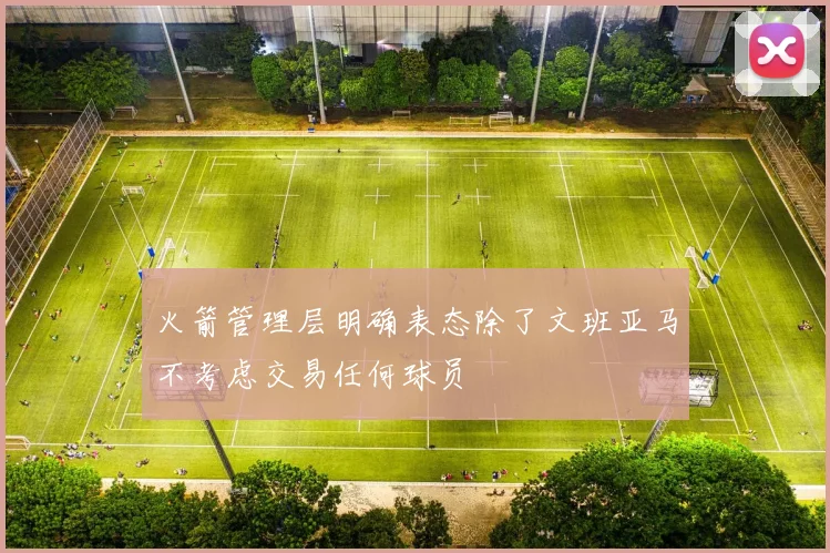 火箭管理层明确表态除了文班亚马不考虑交易任何球员
