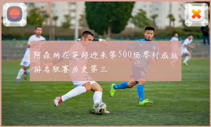阿森纳在英超迎来第500场零封成就排名联赛历史第三