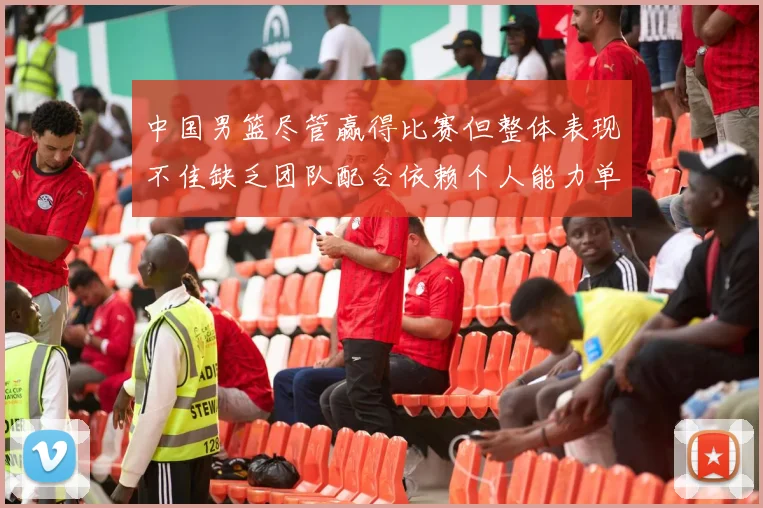 中国男篮尽管赢得比赛但整体表现不佳缺乏团队配合依赖个人能力单打成效有限