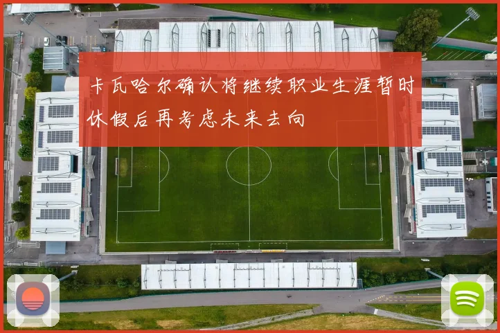 卡瓦哈尔确认将继续职业生涯暂时休假后再考虑未来去向
