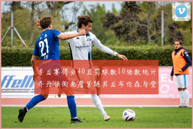 季后赛得分40且罚球数10场数统计乔丹领衔老詹紧随其后布伦森与登库并肩奋战