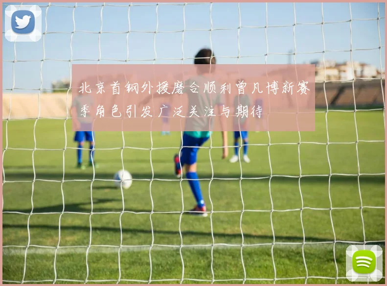 北京首钢外援磨合顺利曾凡博新赛季角色引发广泛关注与期待