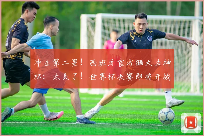 冲击第二星!西班牙官方晒大力神杯:太美了!世界杯决赛即将开战