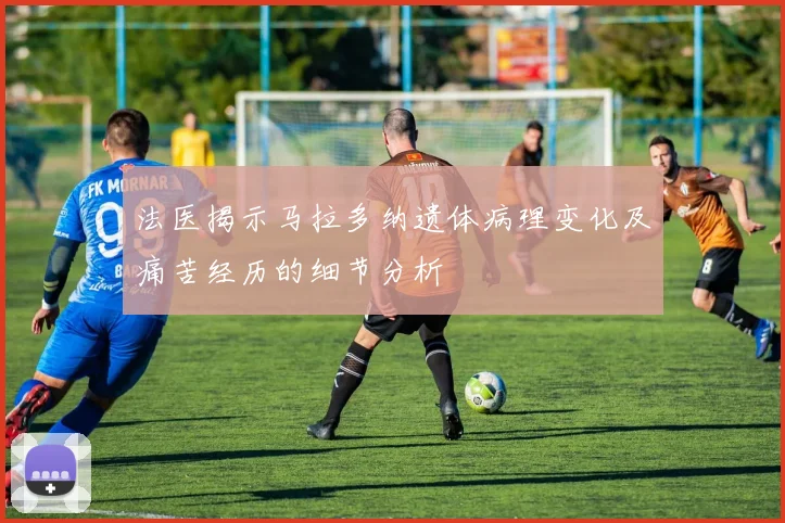 法医揭示马拉多纳遗体病理变化及痛苦经历的细节分析