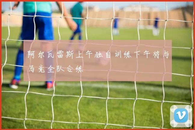 阿尔瓦雷斯上午独自训练下午将与马竞全队合练