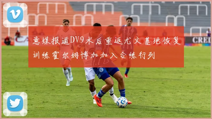意媒报道DV9术后重返尤文基地恢复训练霍尔姆博加加入合练行列