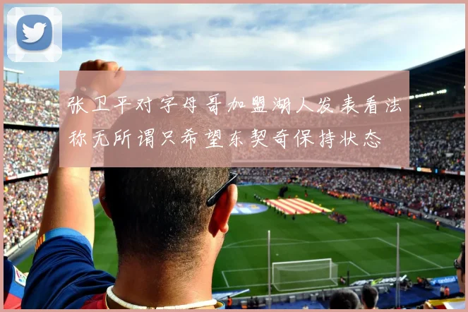 张卫平对字母哥加盟湖人发表看法称无所谓只希望东契奇保持状态
