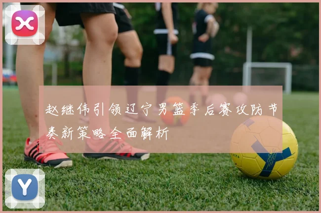 赵继伟引领辽宁男篮季后赛攻防节奏新策略全面解析