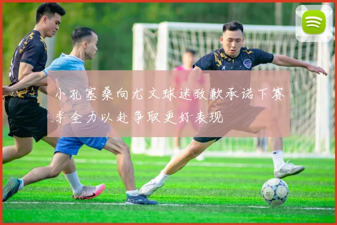 小孔塞桑向尤文球迷致歉承诺下赛季全力以赴争取更好表现