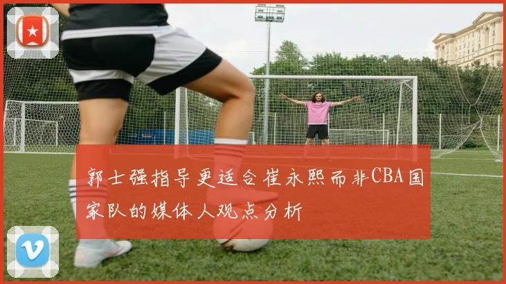 郭士强指导更适合崔永熙而非CBA国家队的媒体人观点分析