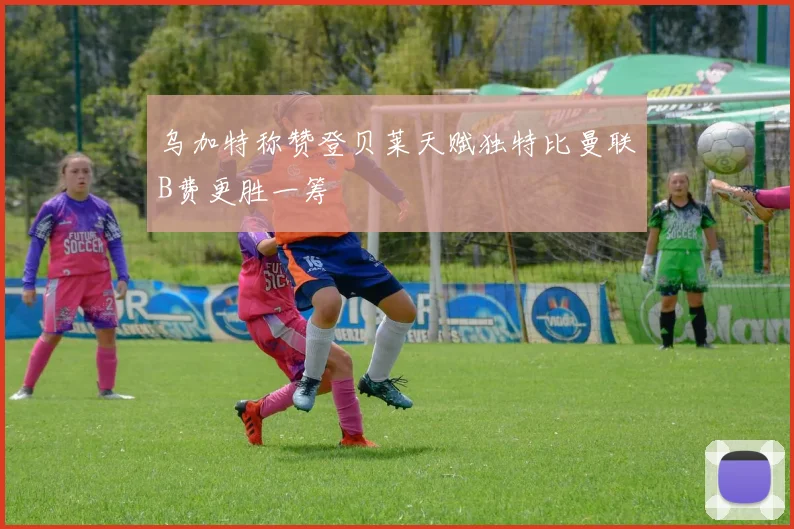 乌加特称赞登贝莱天赋独特比曼联B费更胜一筹