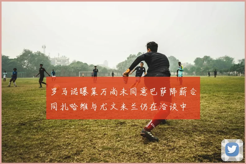 罗马诺曝莱万尚未同意巴萨降薪合同扎哈维与尤文米兰仍在洽谈中