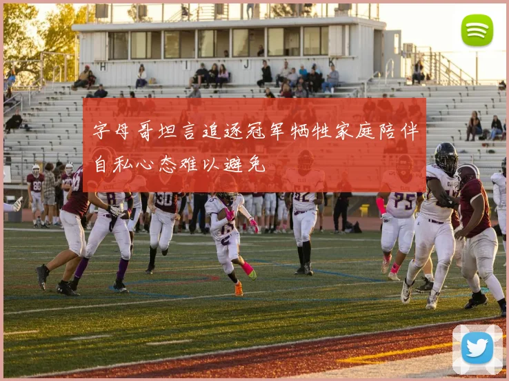 字母哥坦言追逐冠军牺牲家庭陪伴自私心态难以避免