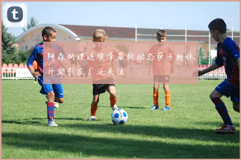 阿森纳追逐埃泽最新动态萨卡轮休计划引发广泛关注