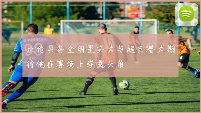 杜伦具备全明星实力与超巨潜力期待他在赛场上崭露头角