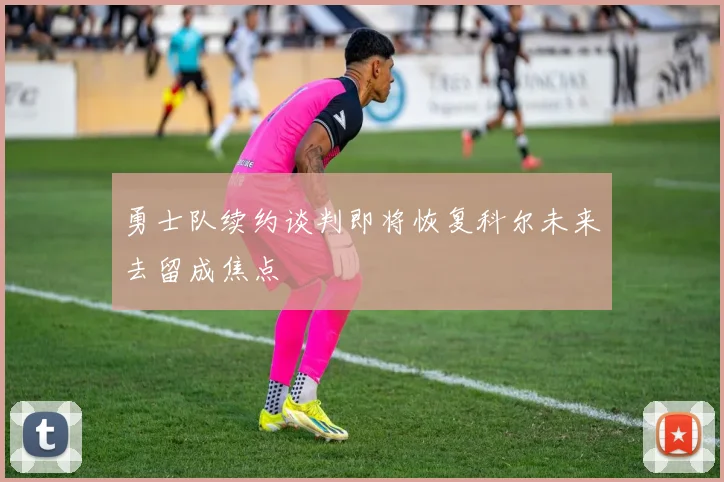 勇士队续约谈判即将恢复科尔未来去留成焦点
