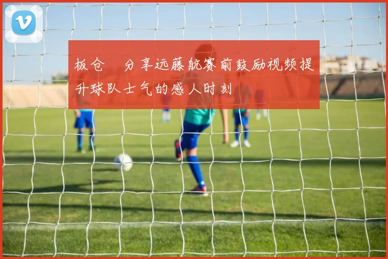板仓滉分享远藤航赛前鼓励视频提升球队士气的感人时刻