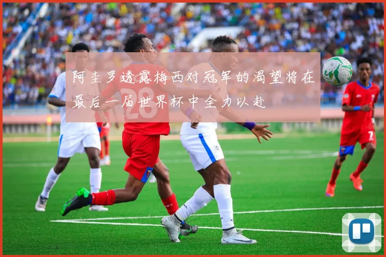 阿圭罗透露梅西对冠军的渴望将在最后一届世界杯中全力以赴
