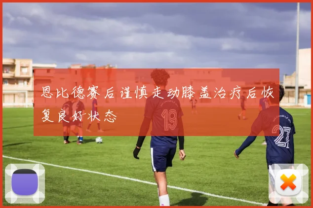 恩比德赛后谨慎走动膝盖治疗后恢复良好状态
