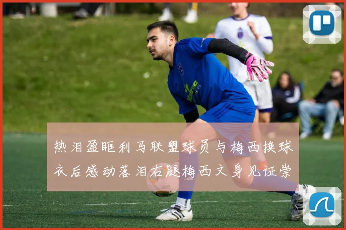 热泪盈眶利马联盟球员与梅西换球衣后感动落泪右腿梅西文身见证崇拜之情