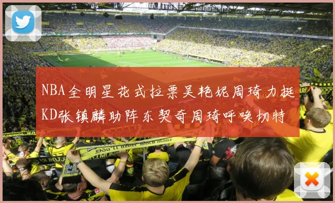NBA全明星花式拉票吴艳妮周琦力挺KD张镇麟助阵东契奇周琦呼唤切特共襄盛举