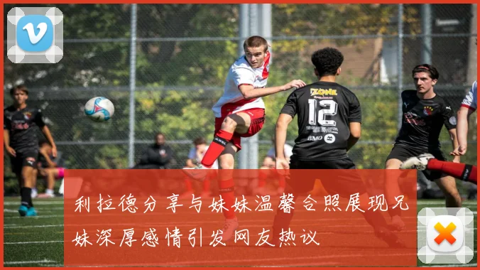 利拉德分享与妹妹温馨合照展现兄妹深厚感情引发网友热议