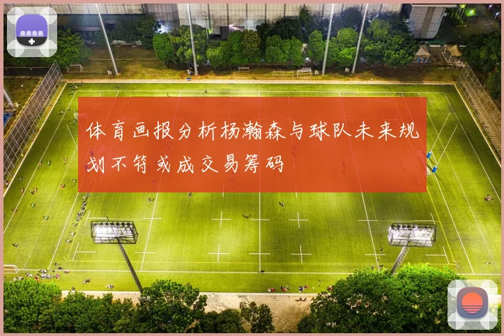 体育画报分析杨瀚森与球队未来规划不符或成交易筹码