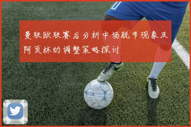 曼联欧联赛后分析中场脱节现象及阿莫林的调整策略探讨